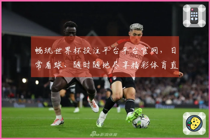 畅玩世界杯投注平台平台官网，日常看球、随时随地尽享精彩体育直播体验