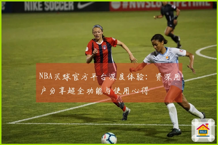NBA买球官方平台深度体验：资深用户分享超全功能与使用心得