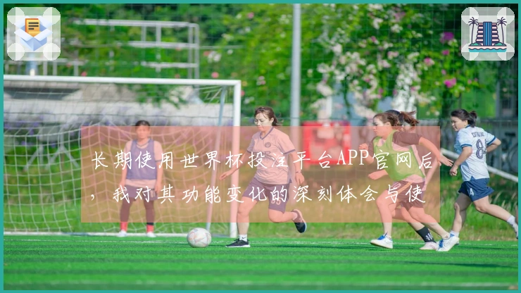 长期使用世界杯投注平台APP官网后，我对其功能变化的深刻体会与使用心得