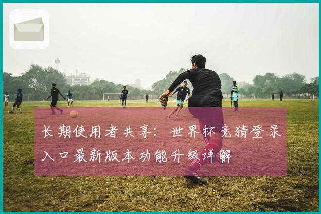 长期使用者共享：世界杯竞猜登录入口最新版本功能升级详解