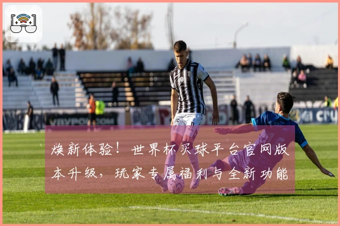 焕新体验！世界杯买球平台官网版本升级，玩家专属福利与全新功能等你来玩！
