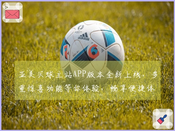 亚美买球主站APP版本全新上线，多重惊喜功能等你体验，畅享便捷体育直播服务