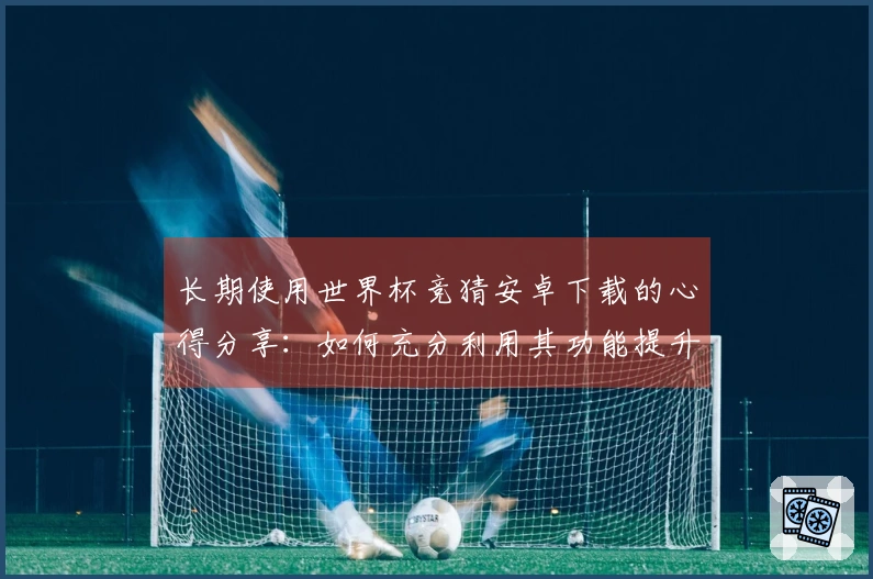 长期使用世界杯竞猜安卓下载的心得分享：如何充分利用其功能提升观赛体验