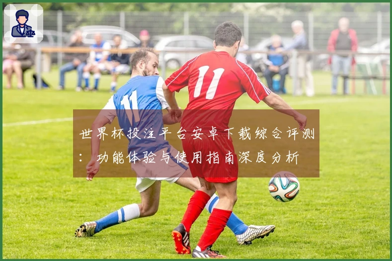 世界杯投注平台安卓下载综合评测：功能体验与使用指南深度分析