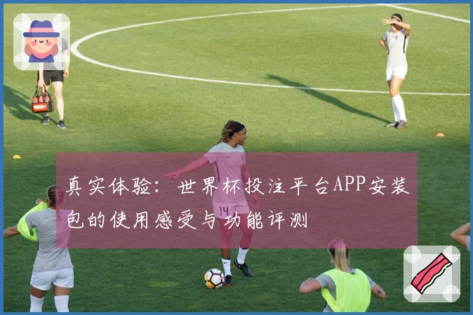真实体验：世界杯投注平台APP安装包的使用感受与功能评测
