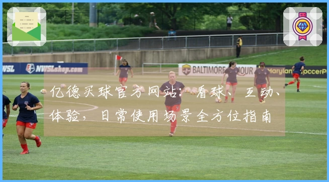 亿德买球官方网站：看球、互动、体验，日常使用场景全方位指南