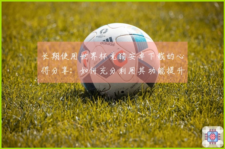 长期使用世界杯竞猜安卓下载的心得分享：如何充分利用其功能提升观赛体验